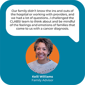 A picture and quote from Kelli Williams, a Family Advisor for Seattle Children's. The quote reads, "Our family didn't know the ins and outs of the hospital or working with providers, and we had a lot of questions... I challenged the CLASBI team to think about and be mindful of the feelings and emotions of families that come to us with a cancer diagnosis."