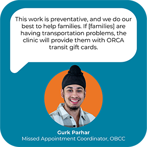 A picture and a quote from Gurk Parhar, Missed Appointment Coordinator for Seattle Children's OBCC. The quote reads "This work is preventative, and we do our best to help families. If families are having transportation problems, the clinic will provide them with ORCA transit gift cards."