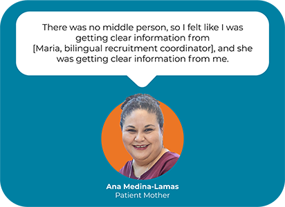 A picture and a quote from Ana Medina-Lamas, a mother of a patient at Seattle Children's. The quote reads, "There was no middle person, so I felt like I was getting clear information from [Maria, bilingual recruitment coordinator], and she was getting clear information from me.""